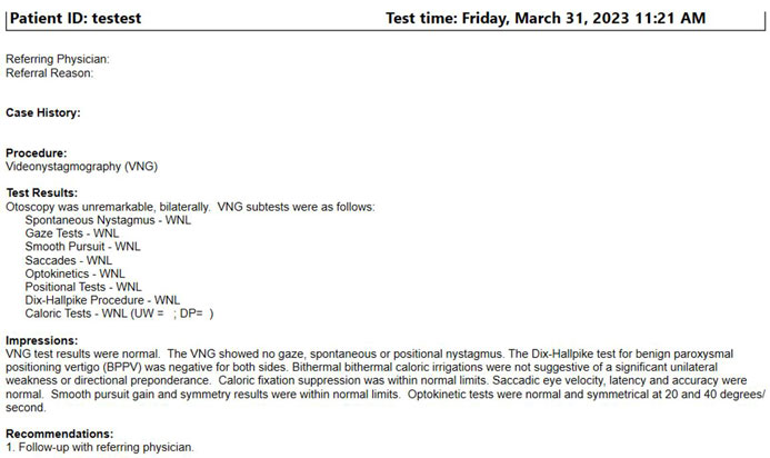 The VNG report includes the following details: patient ID, test time, referring physician, referral reason, case history, procedure, test results, impressions, and recommendations. Test results are listed for otoscopy and all the VNG sub-tests, including: spontaneous nystagmus, gaze tests, smooth pursuit, saccades, optokinetics, positional tests, Dix-Hallpike procedure, and caloric tests.